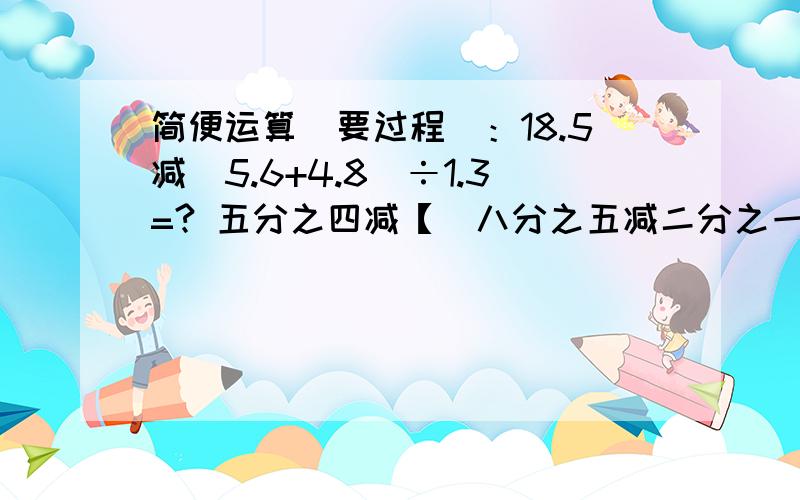 简便运算(要过程)：18.5减(5.6+4.8)÷1.3=? 五分之四减【(八分之五减二分之一)÷八分之五】=?0.89×简便运算(要过程)：18.5减(5.6+4.8)÷1.3=?    五分之四减【(八分之五减二分之一)÷八分之五】=?0.89×100