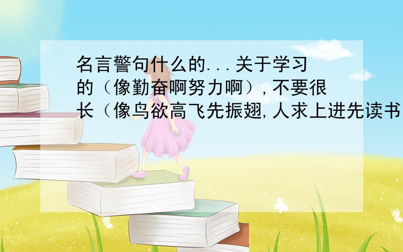 名言警句什么的...关于学习的（像勤奋啊努力啊）,不要很长（像鸟欲高飞先振翅,人求上进先读书 ）、简练的、不要很常见的.能写在黑板上的啊~不是要读书的...鼓励学习的那种.