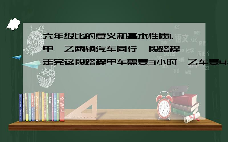 六年级比的意义和基本性质1.甲,乙两辆汽车同行一段路程,走完这段路程甲车需要3小时,乙车要4小时,写出甲,乙两车的速度比,并化简!