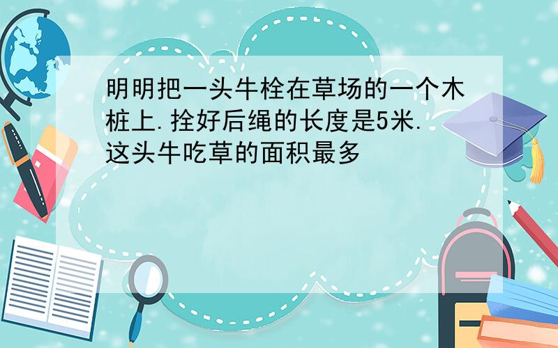 明明把一头牛栓在草场的一个木桩上.拴好后绳的长度是5米.这头牛吃草的面积最多