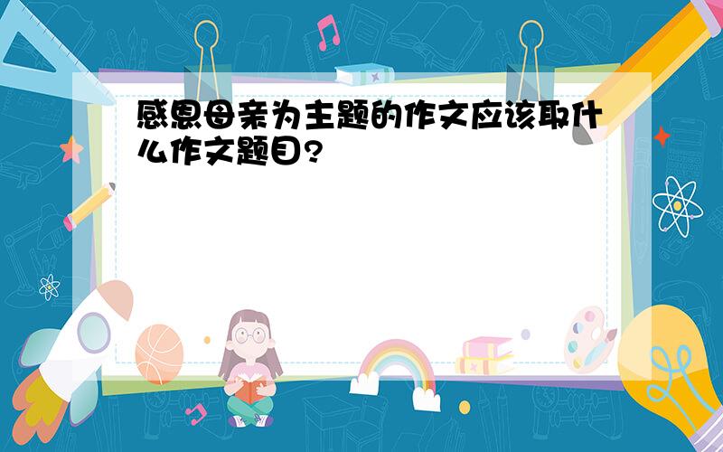 感恩母亲为主题的作文应该取什么作文题目?