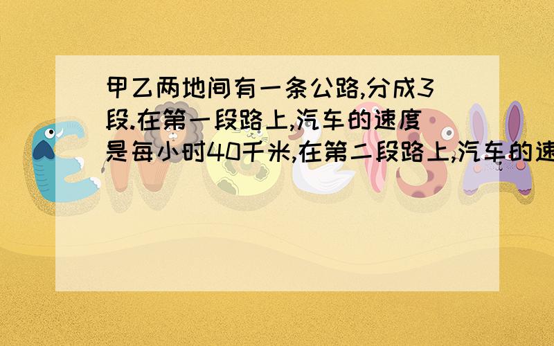 甲乙两地间有一条公路,分成3段.在第一段路上,汽车的速度是每小时40千米,在第二段路上,汽车的速度是每甲.乙两地间有一条公路,分成三段.在第一段路上,汽车的速度是每小时40千米,在第二段