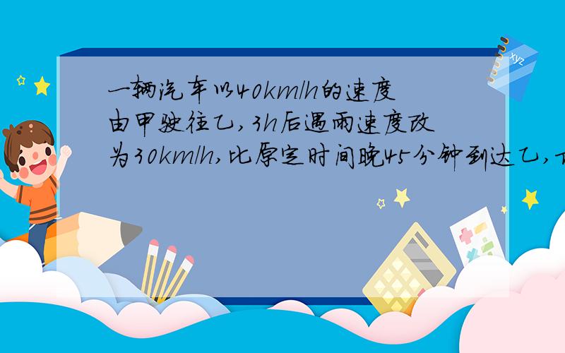 一辆汽车以40km/h的速度由甲驶往乙,3h后遇雨速度改为30km/h,比原定时间晚45分钟到达乙,求甲、乙两地路