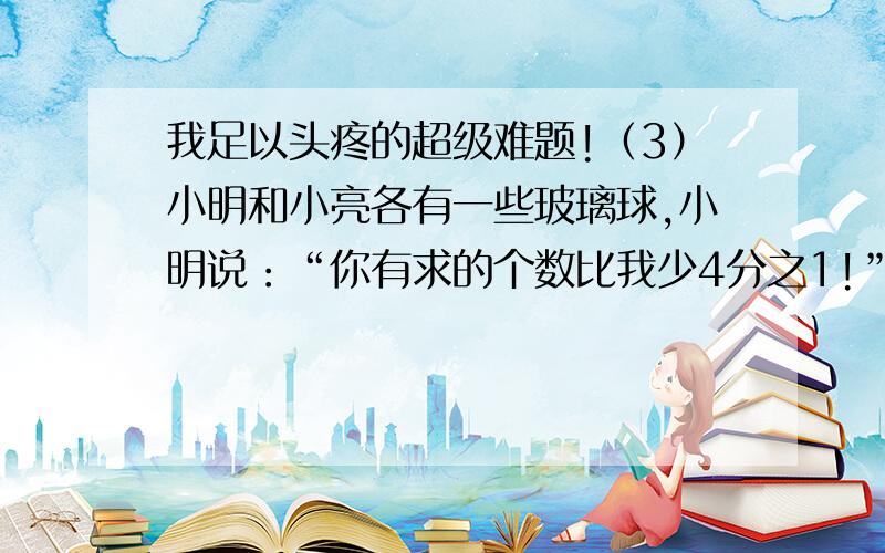 我足以头疼的超级难题!（3）小明和小亮各有一些玻璃球,小明说：“你有求的个数比我少4分之1!”小亮说：“你要是能给我你的6分之1,我就比你多2个了!”小明原有玻璃球多少个?