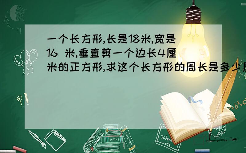 一个长方形,长是18米,宽是16 米,垂直剪一个边长4厘米的正方形,求这个长方形的周长是多少厘米?