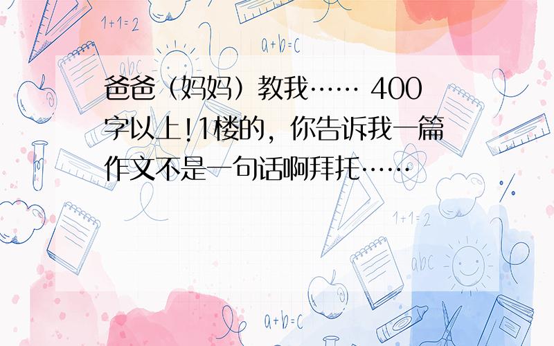 爸爸（妈妈）教我…… 400字以上!1楼的，你告诉我一篇作文不是一句话啊拜托……