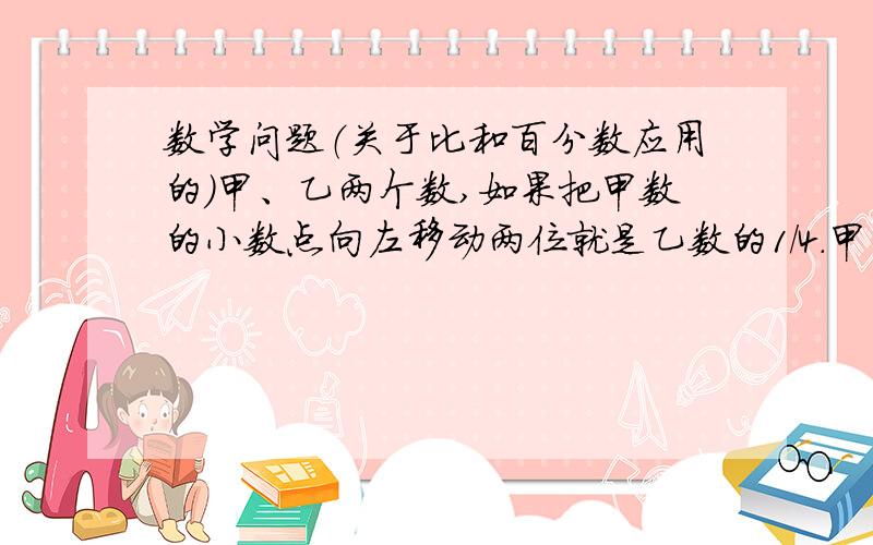 数学问题（关于比和百分数应用的）甲、乙两个数,如果把甲数的小数点向左移动两位就是乙数的1/4.甲、乙两数的比是（ ）,乙数是甲数的（ ）%.