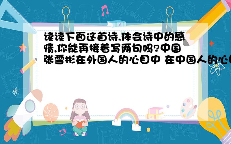 读读下面这首诗,体会诗中的感情,你能再接着写两句吗?中国张雪彬在外国人的心目中 在中国人的心目中你是茶叶你是瓷器 你是盘古你是女娲 你是泰山你是长城 你是大禹你是黄帝你是北京的