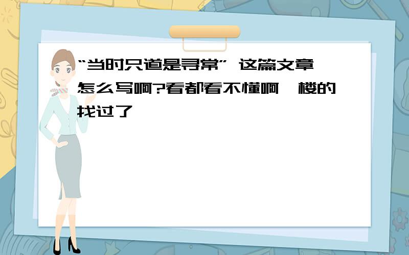 “当时只道是寻常” 这篇文章怎么写啊?看都看不懂啊一楼的找过了