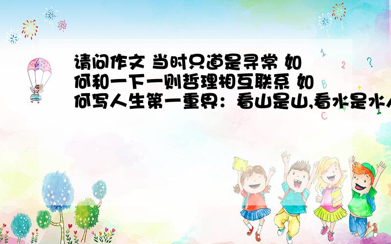 请问作文 当时只道是寻常 如何和一下一则哲理相互联系 如何写人生第一重界：看山是山,看水是水人生第二重界：看山不是山,看水不是是水.人生第三重界：看山是山,看水是水.