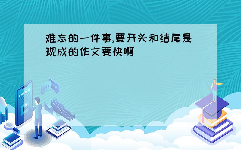 难忘的一件事,要开头和结尾是现成的作文要快啊