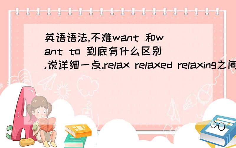 英语语法,不难want 和want to 到底有什么区别.说详细一点.relax relaxed relaxing之间的区别,特别是relax用在什么情况下.谢谢,越具体越好!