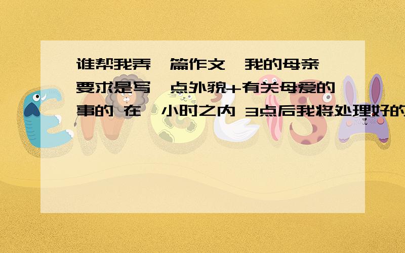 谁帮我弄一篇作文,我的母亲 要求是写一点外貌+有关母爱的事的 在一小时之内 3点后我将处理好的话我在加50分