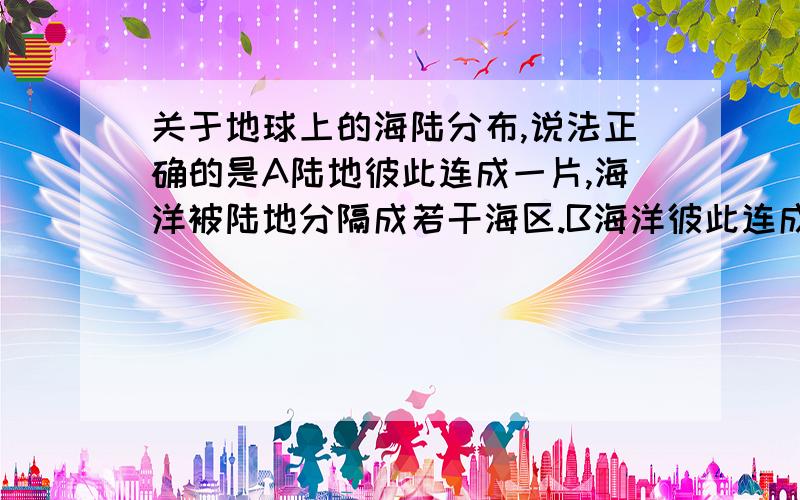 关于地球上的海陆分布,说法正确的是A陆地彼此连成一片,海洋被陆地分隔成若干海区.B海洋彼此连成一片,陆地被海洋分割成几个陆块.C海洋和陆地各自连成一片.D陆地和海洋各不相连.