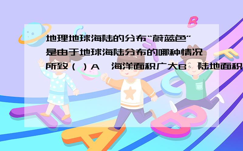 地理地球海陆的分布“蔚蓝色”是由于地球海陆分布的哪种情况所致（）A、海洋面积广大B、陆地面积广大C、海陆面积相差不大D、北半球陆地面积比海洋大