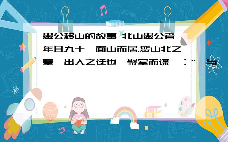 愚公移山的故事 北山愚公者,年且九十,面山而居.惩山北之塞,出入之迂也,聚室而谋曰：“吾与汝毕力平险,指通豫南,达于汉阴,可乎?”杂然相许.其妻献疑曰：“以君之力,曾不能损魁父之丘,如