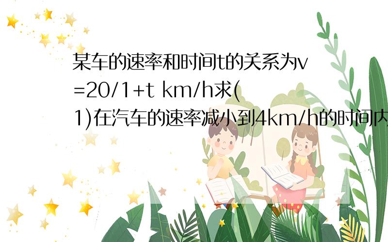 某车的速率和时间t的关系为v=20/1+t km/h求(1)在汽车的速率减小到4km/h的时间内,车走的路程；（2）车走完10km的路程需要的时间