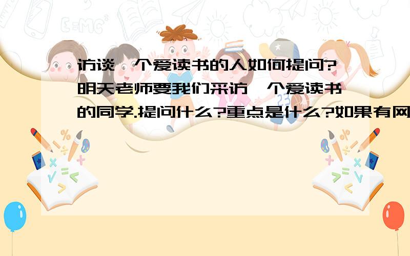 访谈一个爱读书的人如何提问?明天老师要我们采访一个爱读书的同学.提问什么?重点是什么?如果有网址提供就更好了!我只需要提问!