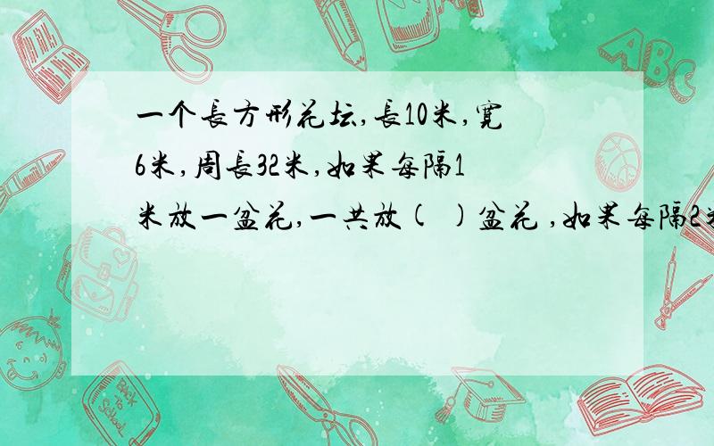 一个长方形花坛,长10米,宽6米,周长32米,如果每隔1米放一盆花,一共放( )盆花 ,如果每隔2米呢?