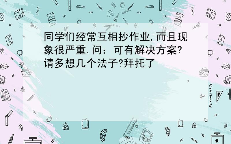 同学们经常互相抄作业,而且现象很严重.问：可有解决方案?请多想几个法子?拜托了