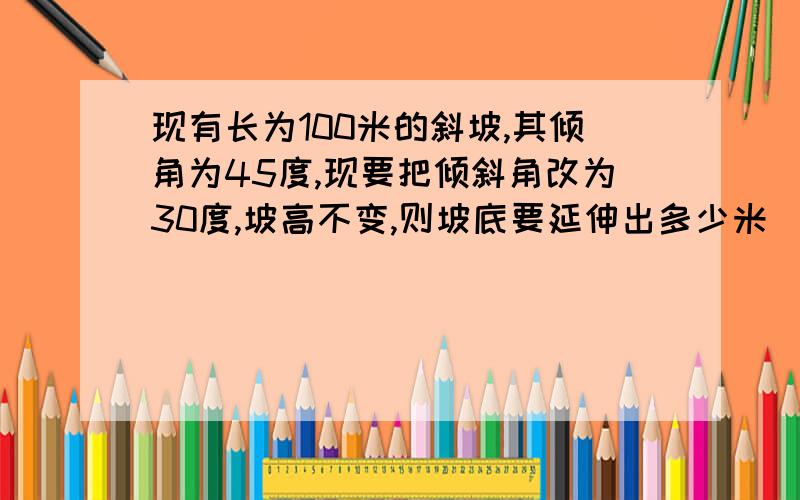 现有长为100米的斜坡,其倾角为45度,现要把倾斜角改为30度,坡高不变,则坡底要延伸出多少米