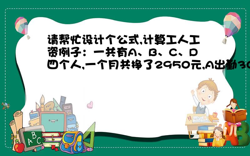 请帮忙设计个公式,计算工人工资例子：一共有A、B、C、D四个人,一个月共挣了2950元,A出勤30天,B出勤20天,C出勤27天,D出勤26天,怎么能按照出勤天数,把这2950元分给这四个人?请帮忙设计个公式,每