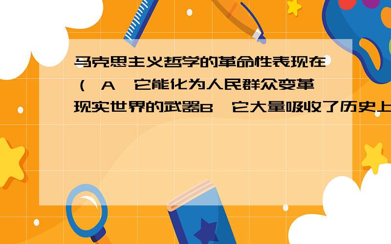 马克思主义哲学的革命性表现在（ A、它能化为人民群众变革现实世界的武器B、它大量吸收了历史上的优秀成果,从而适用于任何时期的任何问题C、它是最高的思想体系D、它已经受了实践的