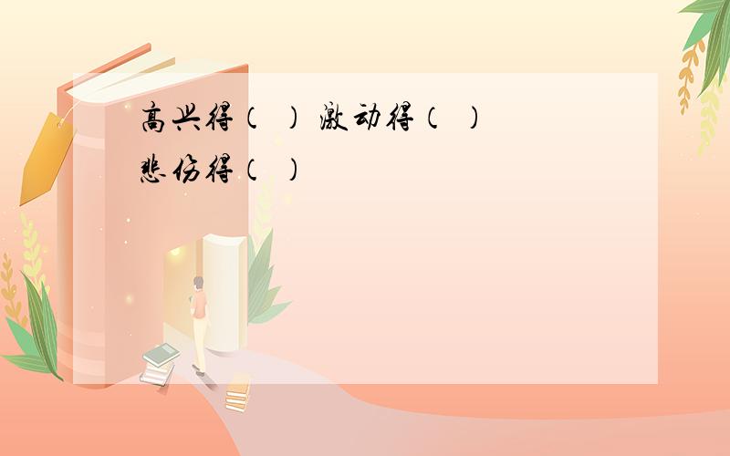 高兴得（ ） 激动得（ ） 悲伤得（ ）