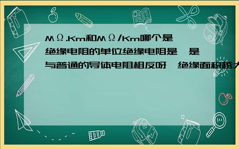 MΩ.Km和MΩ/Km哪个是绝缘电阻的单位绝缘电阻是一是与普通的导体电阻相反呀,绝缘面积越大绝缘电阻越小呀?