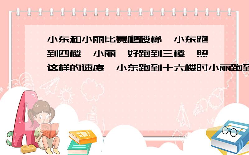 小东和小丽比赛爬楼梯,小东跑到四楼,小丽怡好跑到三楼,照这样的速度,小东跑到十六楼时小丽跑到几楼?