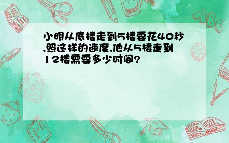 小明从底楼走到5楼要花40秒,照这样的速度,他从5楼走到12楼需要多少时间?