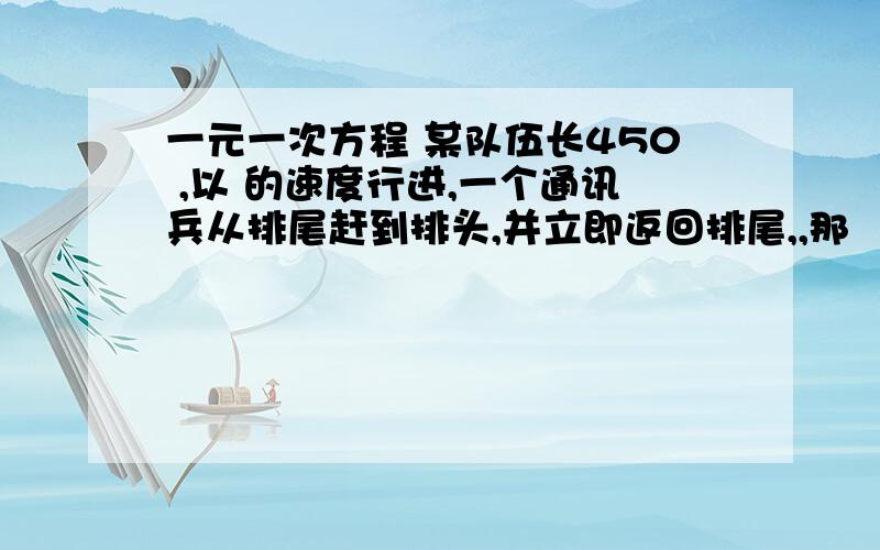 一元一次方程 某队伍长450 ,以 的速度行进,一个通讯兵从排尾赶到排头,并立即返回排尾,,那