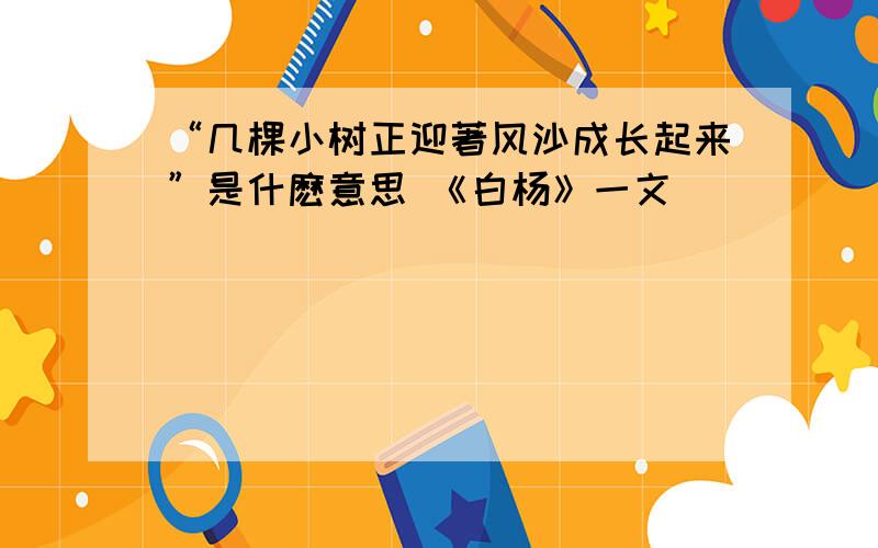 “几棵小树正迎著风沙成长起来”是什麽意思 《白杨》一文