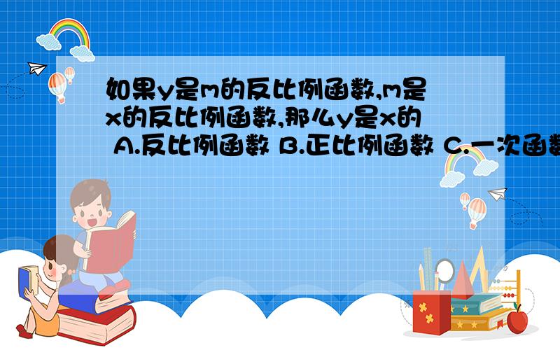 如果y是m的反比例函数,m是x的反比例函数,那么y是x的 A.反比例函数 B.正比例函数 C.一次函数 D.反比例或