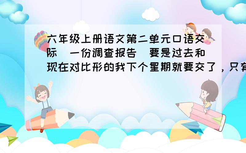 六年级上册语文第二单元口语交际（一份调查报告)要是过去和现在对比形的我下个星期就要交了，只有5天时间了