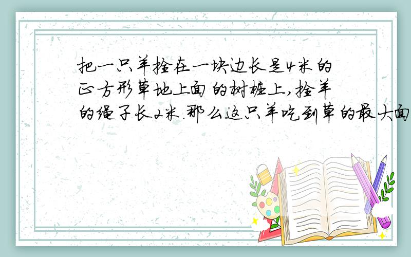 把一只羊拴在一块边长是4米的正方形草地上面的树桩上,拴羊的绳子长2米.那么这只羊吃到草的最大面积是多少
