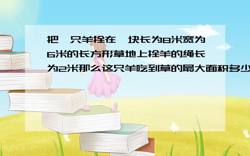 把一只羊拴在一块长为8米宽为6米的长方形草地上拴羊的绳长为2米那么这只羊吃到草的最大面积多少平方米,最面积多少平方米