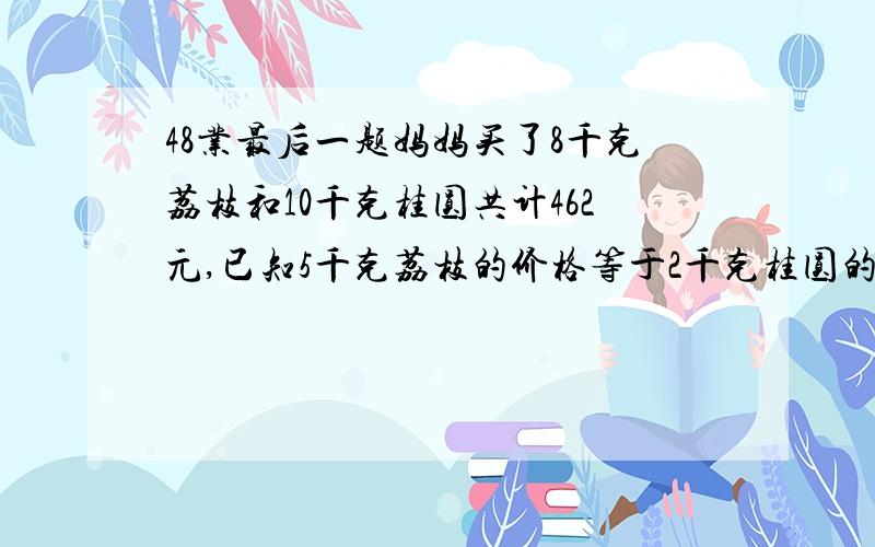 48业最后一题妈妈买了8千克荔枝和10千克桂圆共计462元,已知5千克荔枝的价格等于2千克桂圆的价钱,两种物品的单价是多少元?