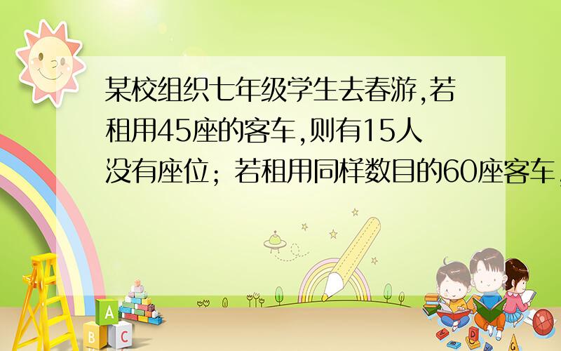 某校组织七年级学生去春游,若租用45座的客车,则有15人没有座位；若租用同样数目的60座客车,则1辆客车空车,已知45座的客车租金220元,60座的客车300元.求这个学校七年级有多少人?