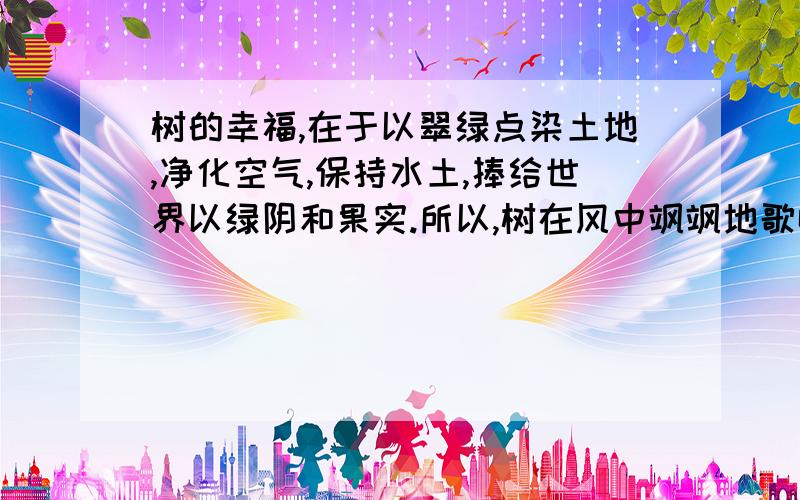 树的幸福,在于以翠绿点染土地,净化空气,保持水土,捧给世界以绿阴和果实.所以,树在风中飒飒地歌唱.桥的幸福,在于连接了道路,日夜倾听喇叭声,车铃声和脚步声的生活交响曲.所以,桥欢乐地