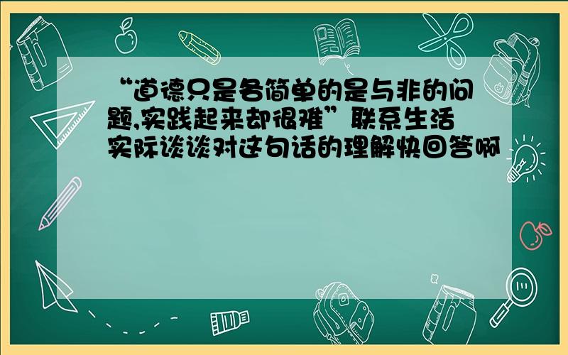 “道德只是各简单的是与非的问题,实践起来却很难”联系生活实际谈谈对这句话的理解快回答啊