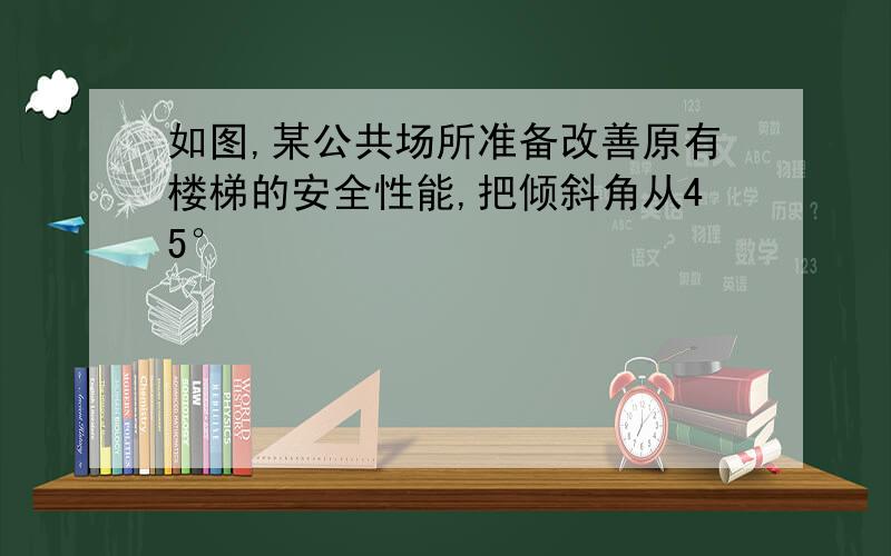 如图,某公共场所准备改善原有楼梯的安全性能,把倾斜角从45°