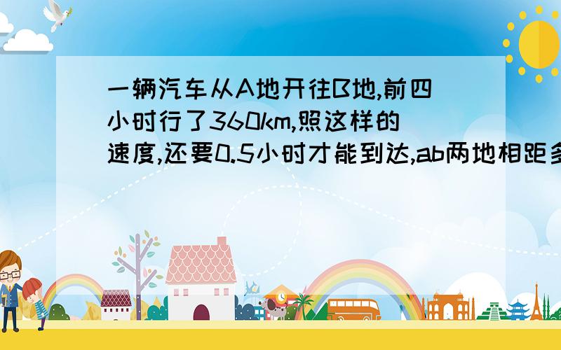 一辆汽车从A地开往B地,前四小时行了360km,照这样的速度,还要0.5小时才能到达,ab两地相距多远