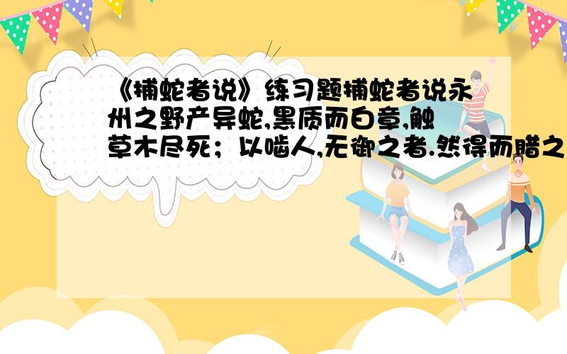 《捕蛇者说》练习题捕蛇者说永州之野产异蛇,黑质而白章,触草木尽死；以啮人,无御之者.然得而腊之以为饵,可以已大风、挛踠、瘘疠,去死肌,杀三虫.其始太医以王命聚之,岁赋其二.募有能捕