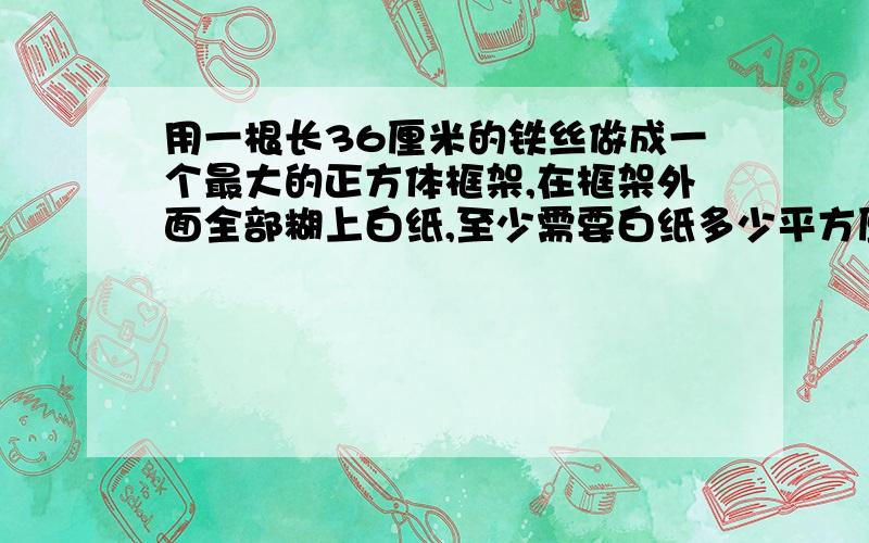 用一根长36厘米的铁丝做成一个最大的正方体框架,在框架外面全部糊上白纸,至少需要白纸多少平方厘米?