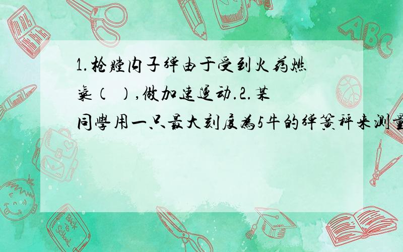 1.枪膛内子弹由于受到火药燃气（ ）,做加速运动.2.某同学用一只最大刻度为5牛的弹簧秤来测量不同的砝码受到的重力,实验测得的数据如下表所示,它去掉最后一次600克砝码后,指针指在0.5牛