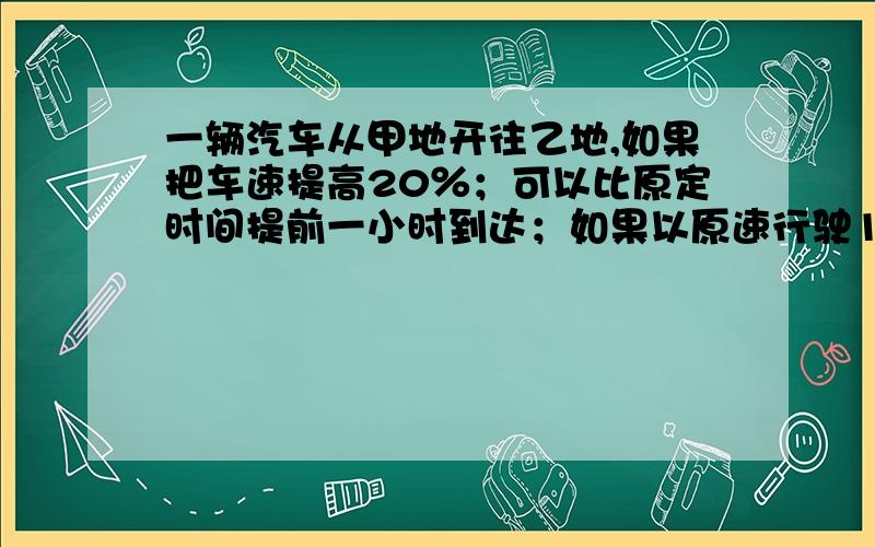 一辆汽车从甲地开往乙地,如果把车速提高20％；可以比原定时间提前一小时到达；如果以原速行驶120千米后,