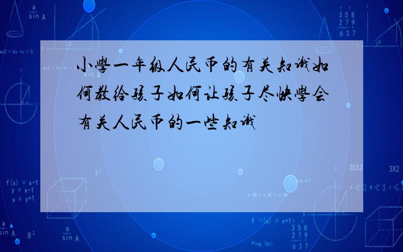 小学一年级人民币的有关知识如何教给孩子如何让孩子尽快学会有关人民币的一些知识