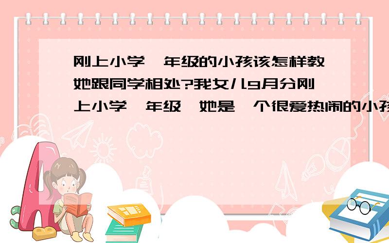 刚上小学一年级的小孩该怎样教她跟同学相处?我女儿9月分刚上小学一年级,她是一个很爱热闹的小孩,很喜欢跟小朋友玩.可是要是碰到不认识的小朋友虽然很想跟他们玩,可是她不知道该怎么