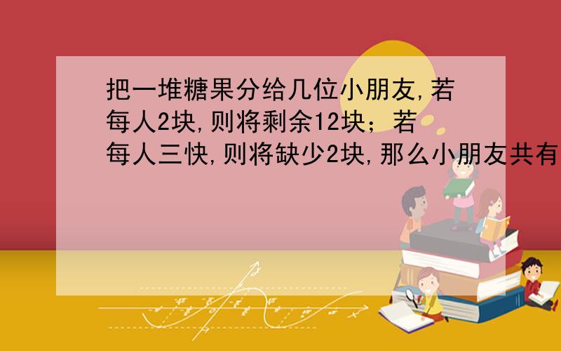 把一堆糖果分给几位小朋友,若每人2块,则将剩余12块；若每人三快,则将缺少2块,那么小朋友共有多少人?